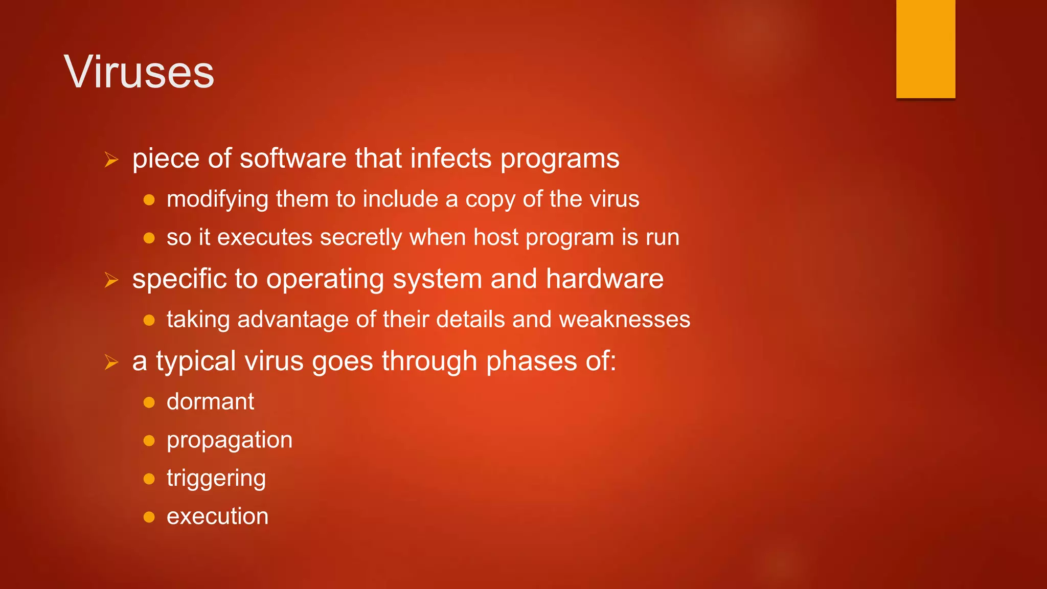Viruses
 piece of software that infects programs
 modifying them to include a copy of the virus
 so it executes secretly when host program is run
 specific to operating system and hardware
 taking advantage of their details and weaknesses
 a typical virus goes through phases of:
 dormant
 propagation
 triggering
 execution
 