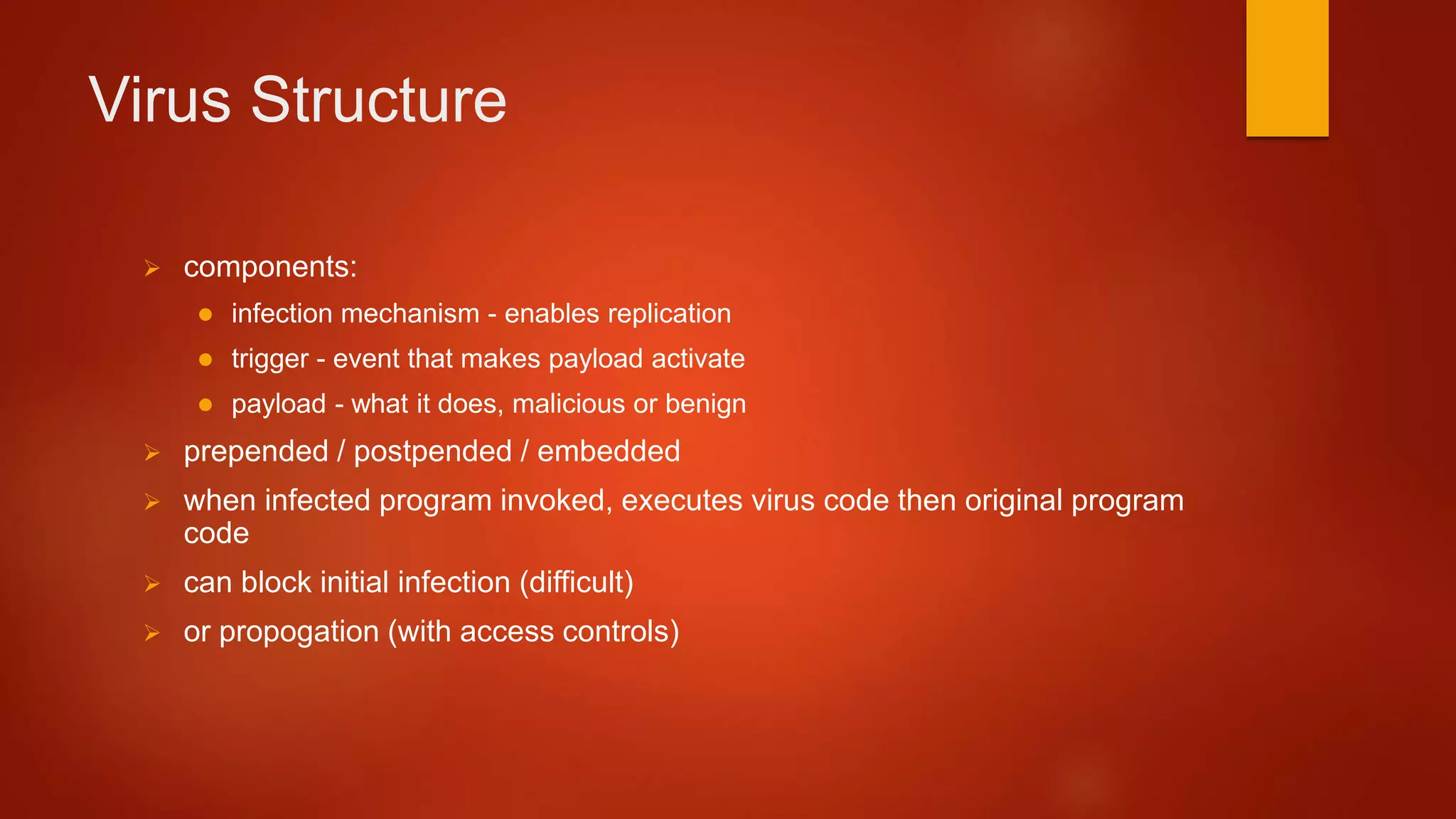 Virus Structure
 components:
 infection mechanism - enables replication
 trigger - event that makes payload activate
 payload - what it does, malicious or benign
 prepended / postpended / embedded
 when infected program invoked, executes virus code then original program
code
 can block initial infection (difficult)
 or propogation (with access controls)
 