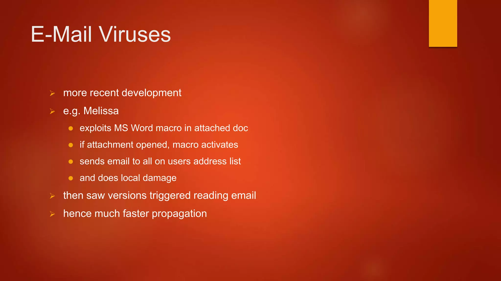 E-Mail Viruses
 more recent development
 e.g. Melissa
 exploits MS Word macro in attached doc
 if attachment opened, macro activates
 sends email to all on users address list
 and does local damage
 then saw versions triggered reading email
 hence much faster propagation
 