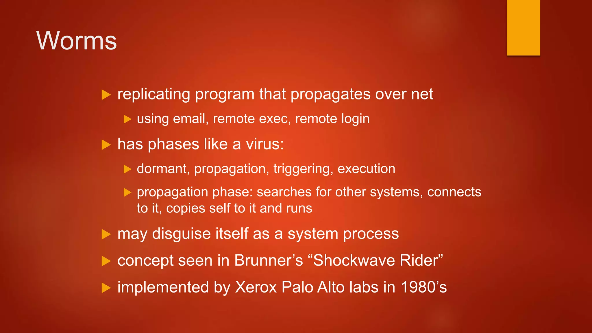 Worms
 replicating program that propagates over net
 using email, remote exec, remote login
 has phases like a virus:
 dormant, propagation, triggering, execution
 propagation phase: searches for other systems, connects
to it, copies self to it and runs
 may disguise itself as a system process
 concept seen in Brunner’s “Shockwave Rider”
 implemented by Xerox Palo Alto labs in 1980’s
 