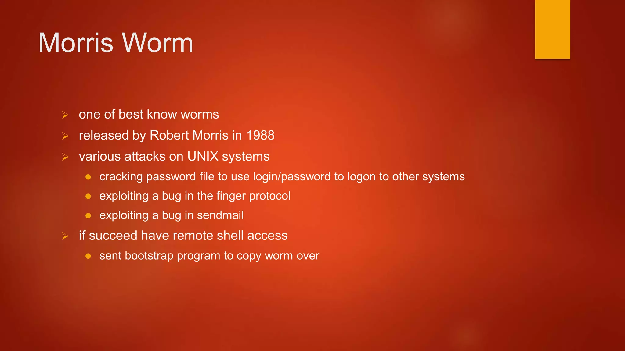 Morris Worm
 one of best know worms
 released by Robert Morris in 1988
 various attacks on UNIX systems
 cracking password file to use login/password to logon to other systems
 exploiting a bug in the finger protocol
 exploiting a bug in sendmail
 if succeed have remote shell access
 sent bootstrap program to copy worm over
 
