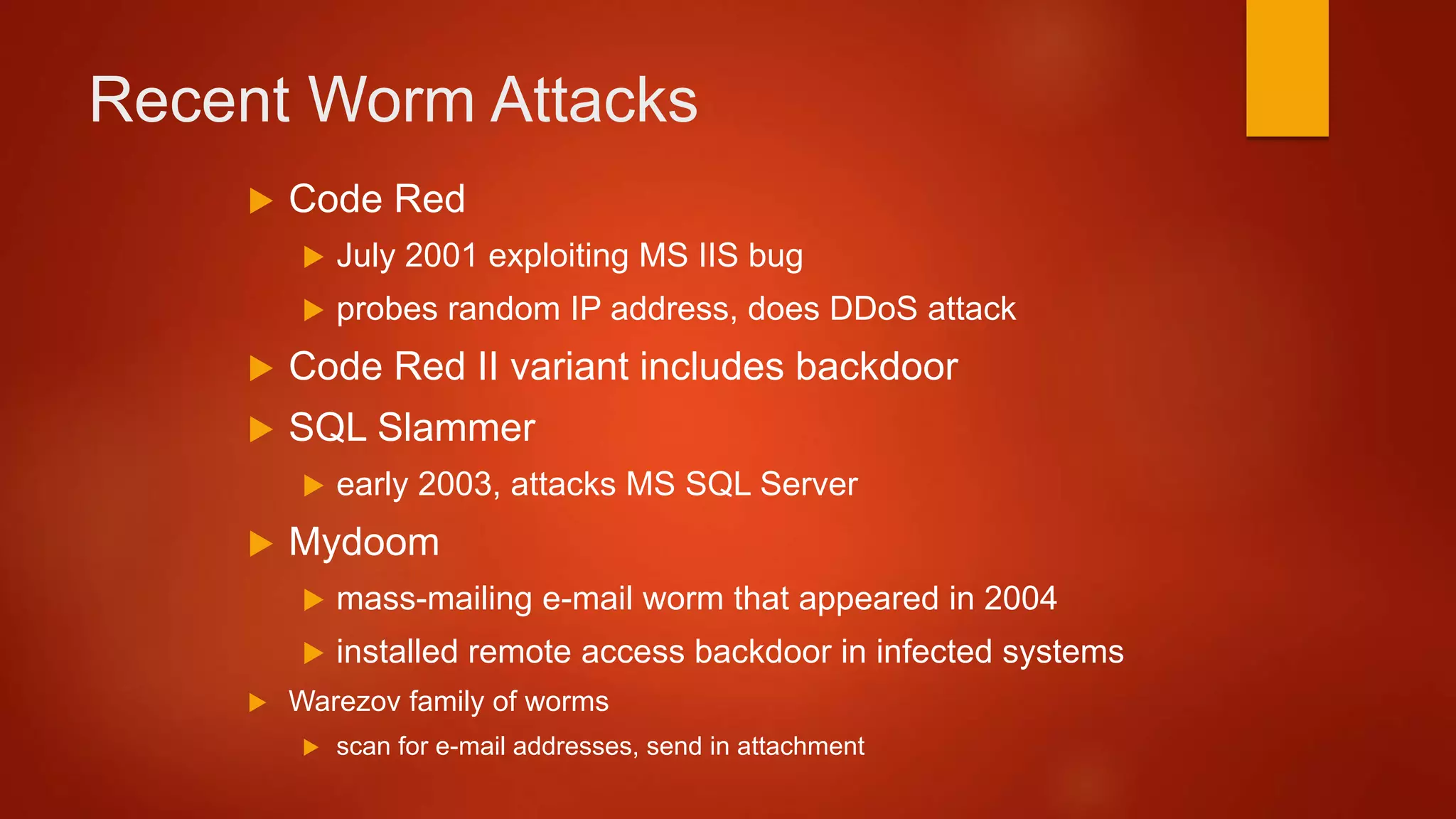 Recent Worm Attacks
 Code Red
 July 2001 exploiting MS IIS bug
 probes random IP address, does DDoS attack
 Code Red II variant includes backdoor
 SQL Slammer
 early 2003, attacks MS SQL Server
 Mydoom
 mass-mailing e-mail worm that appeared in 2004
 installed remote access backdoor in infected systems
 Warezov family of worms
 scan for e-mail addresses, send in attachment
 