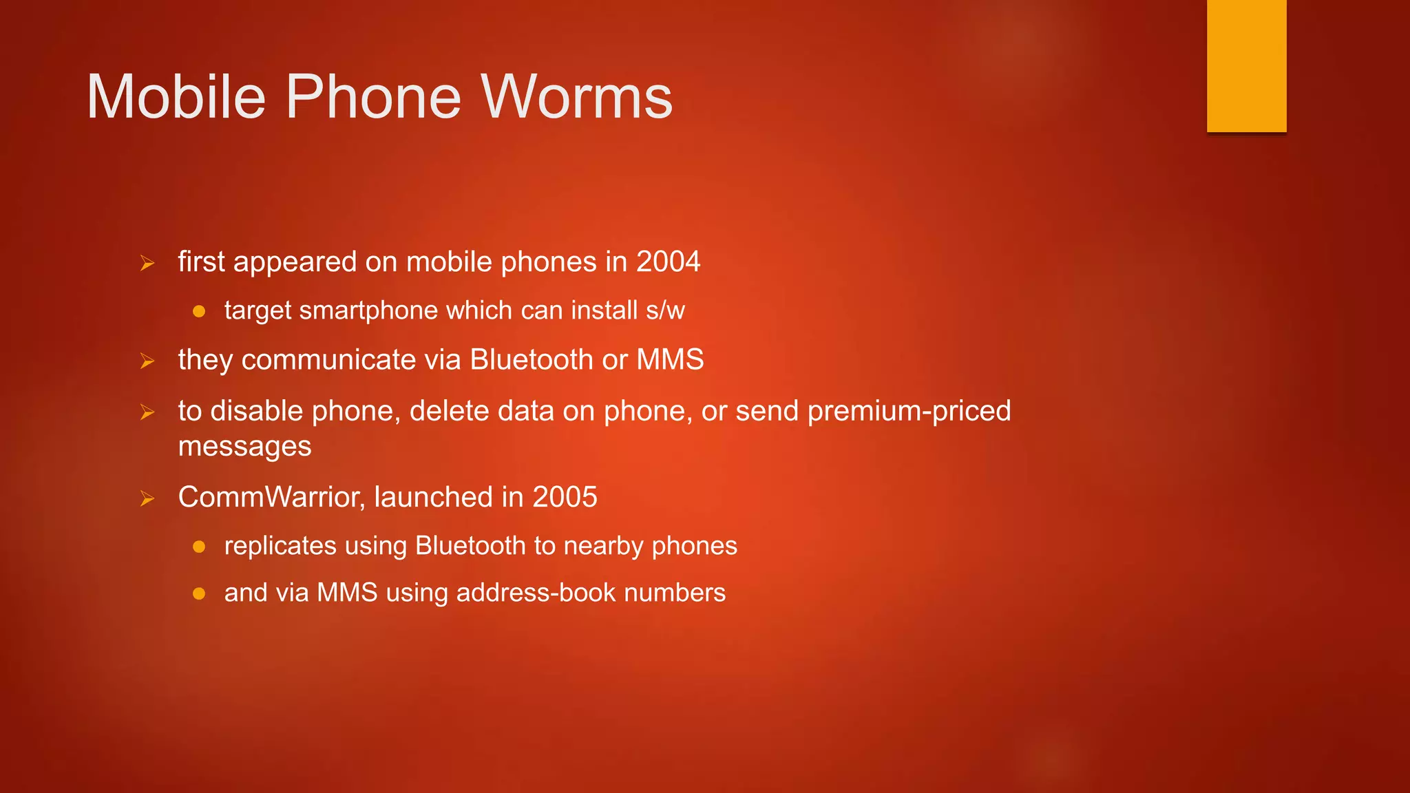 Mobile Phone Worms
 first appeared on mobile phones in 2004
 target smartphone which can install s/w
 they communicate via Bluetooth or MMS
 to disable phone, delete data on phone, or send premium-priced
messages
 CommWarrior, launched in 2005
 replicates using Bluetooth to nearby phones
 and via MMS using address-book numbers
 