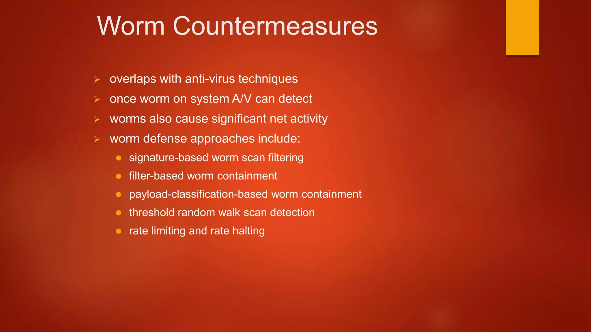 Worm Countermeasures
 overlaps with anti-virus techniques
 once worm on system A/V can detect
 worms also cause significant net activity
 worm defense approaches include:
 signature-based worm scan filtering
 filter-based worm containment
 payload-classification-based worm containment
 threshold random walk scan detection
 rate limiting and rate halting
 