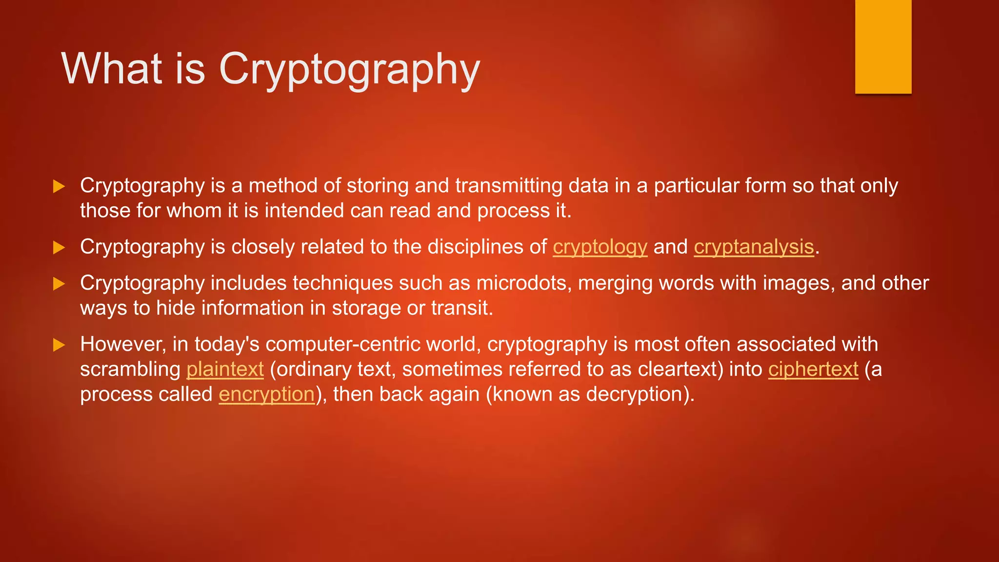 What is Cryptography
 Cryptography is a method of storing and transmitting data in a particular form so that only
those for whom it is intended can read and process it.
 Cryptography is closely related to the disciplines of cryptology and cryptanalysis.
 Cryptography includes techniques such as microdots, merging words with images, and other
ways to hide information in storage or transit.
 However, in today's computer-centric world, cryptography is most often associated with
scrambling plaintext (ordinary text, sometimes referred to as cleartext) into ciphertext (a
process called encryption), then back again (known as decryption).
 