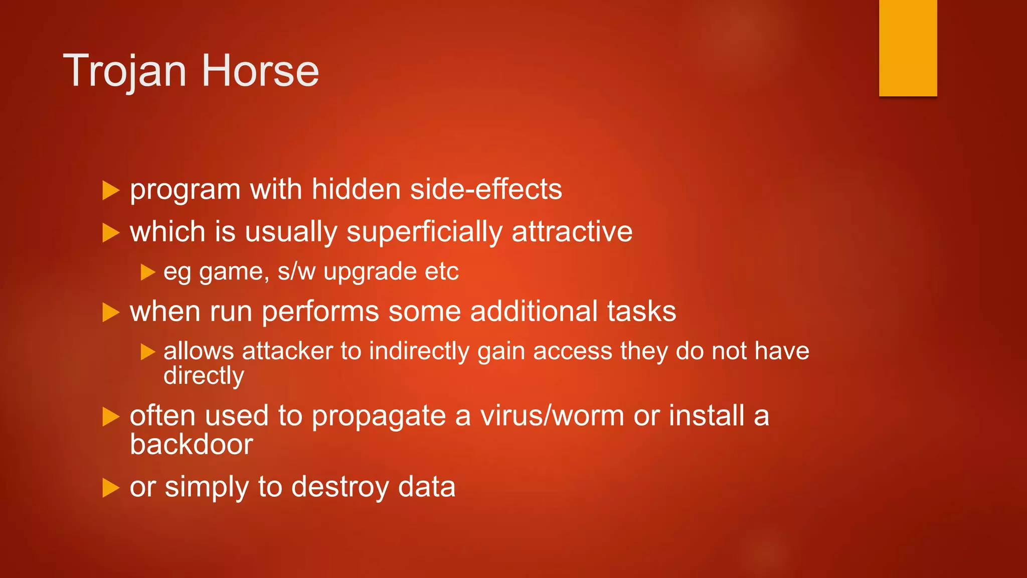 Trojan Horse
 program with hidden side-effects
 which is usually superficially attractive
 eg game, s/w upgrade etc
 when run performs some additional tasks
 allows attacker to indirectly gain access they do not have
directly
 often used to propagate a virus/worm or install a
backdoor
 or simply to destroy data
 