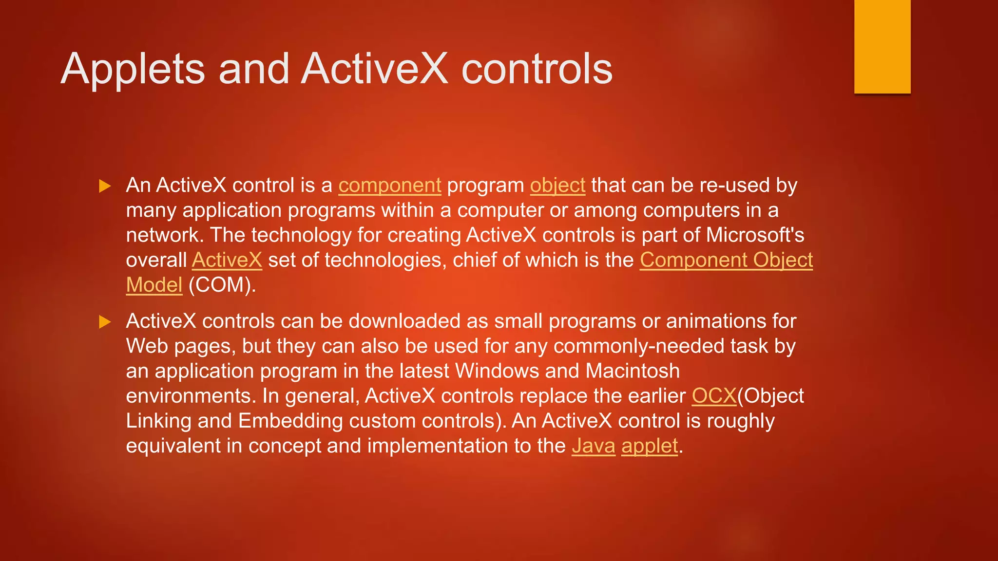 Applets and ActiveX controls
 An ActiveX control is a component program object that can be re-used by
many application programs within a computer or among computers in a
network. The technology for creating ActiveX controls is part of Microsoft's
overall ActiveX set of technologies, chief of which is the Component Object
Model (COM).
 ActiveX controls can be downloaded as small programs or animations for
Web pages, but they can also be used for any commonly-needed task by
an application program in the latest Windows and Macintosh
environments. In general, ActiveX controls replace the earlier OCX(Object
Linking and Embedding custom controls). An ActiveX control is roughly
equivalent in concept and implementation to the Java applet.
 