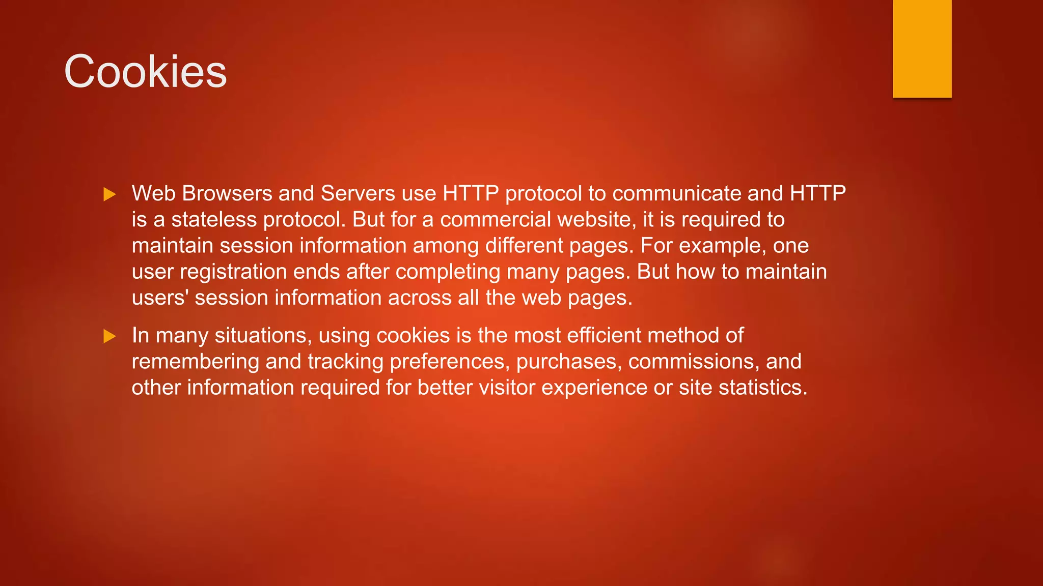 Cookies
 Web Browsers and Servers use HTTP protocol to communicate and HTTP
is a stateless protocol. But for a commercial website, it is required to
maintain session information among different pages. For example, one
user registration ends after completing many pages. But how to maintain
users' session information across all the web pages.
 In many situations, using cookies is the most efficient method of
remembering and tracking preferences, purchases, commissions, and
other information required for better visitor experience or site statistics.
 