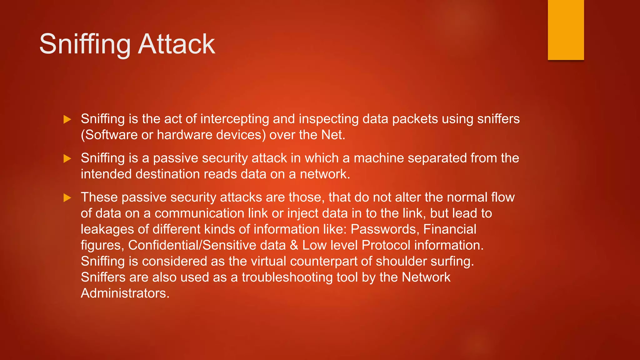 Sniffing Attack
 Sniffing is the act of intercepting and inspecting data packets using sniffers
(Software or hardware devices) over the Net.
 Sniffing is a passive security attack in which a machine separated from the
intended destination reads data on a network.
 These passive security attacks are those, that do not alter the normal flow
of data on a communication link or inject data in to the link, but lead to
leakages of different kinds of information like: Passwords, Financial
figures, Confidential/Sensitive data & Low level Protocol information.
Sniffing is considered as the virtual counterpart of shoulder surfing.
Sniffers are also used as a troubleshooting tool by the Network
Administrators.
 