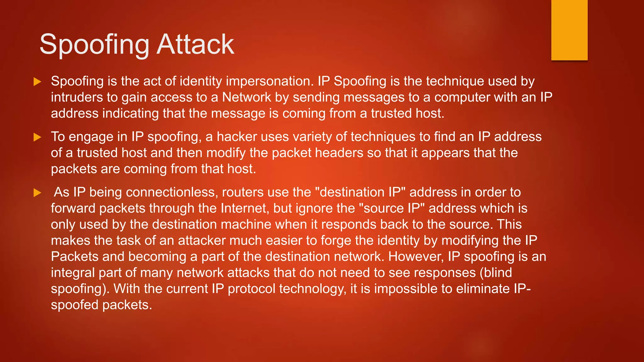 Spoofing Attack
 Spoofing is the act of identity impersonation. IP Spoofing is the technique used by
intruders to gain access to a Network by sending messages to a computer with an IP
address indicating that the message is coming from a trusted host.
 To engage in IP spoofing, a hacker uses variety of techniques to find an IP address
of a trusted host and then modify the packet headers so that it appears that the
packets are coming from that host.
 As IP being connectionless, routers use the "destination IP" address in order to
forward packets through the Internet, but ignore the "source IP" address which is
only used by the destination machine when it responds back to the source. This
makes the task of an attacker much easier to forge the identity by modifying the IP
Packets and becoming a part of the destination network. However, IP spoofing is an
integral part of many network attacks that do not need to see responses (blind
spoofing). With the current IP protocol technology, it is impossible to eliminate IP-
spoofed packets.
 