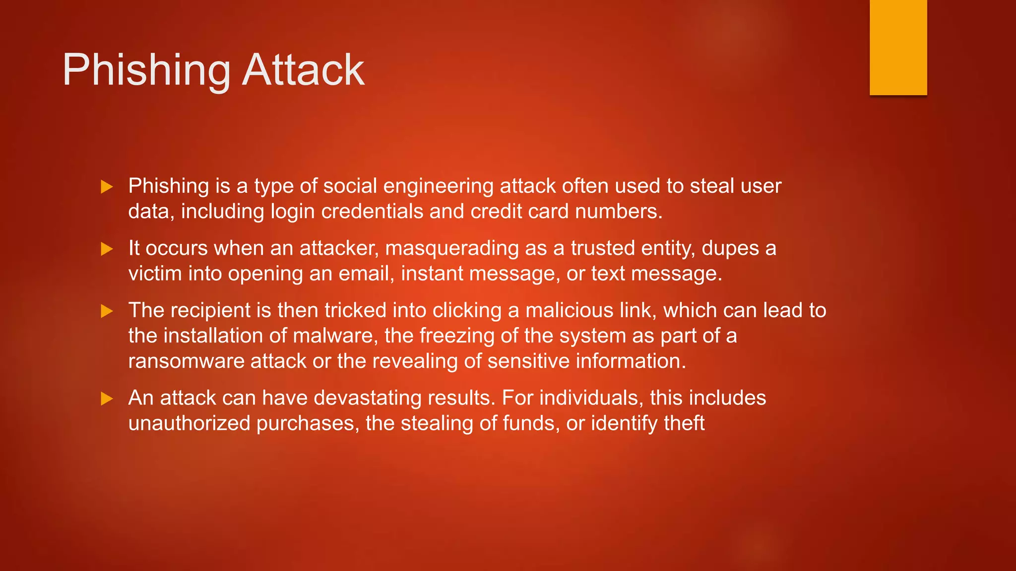 Phishing Attack
 Phishing is a type of social engineering attack often used to steal user
data, including login credentials and credit card numbers.
 It occurs when an attacker, masquerading as a trusted entity, dupes a
victim into opening an email, instant message, or text message.
 The recipient is then tricked into clicking a malicious link, which can lead to
the installation of malware, the freezing of the system as part of a
ransomware attack or the revealing of sensitive information.
 An attack can have devastating results. For individuals, this includes
unauthorized purchases, the stealing of funds, or identify theft
 