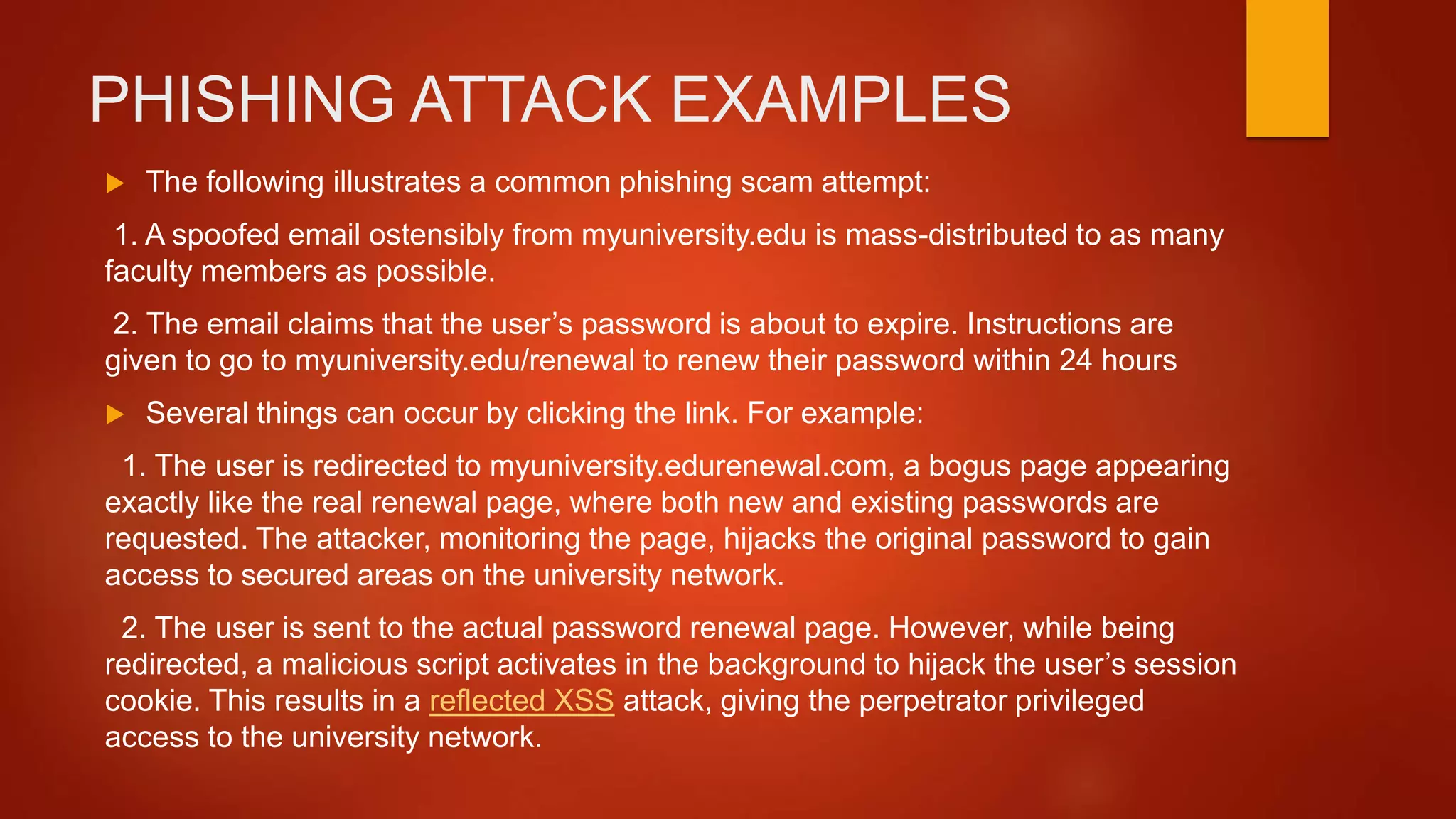 PHISHING ATTACK EXAMPLES
 The following illustrates a common phishing scam attempt:
1. A spoofed email ostensibly from myuniversity.edu is mass-distributed to as many
faculty members as possible.
2. The email claims that the user’s password is about to expire. Instructions are
given to go to myuniversity.edu/renewal to renew their password within 24 hours
 Several things can occur by clicking the link. For example:
1. The user is redirected to myuniversity.edurenewal.com, a bogus page appearing
exactly like the real renewal page, where both new and existing passwords are
requested. The attacker, monitoring the page, hijacks the original password to gain
access to secured areas on the university network.
2. The user is sent to the actual password renewal page. However, while being
redirected, a malicious script activates in the background to hijack the user’s session
cookie. This results in a reflected XSS attack, giving the perpetrator privileged
access to the university network.
 