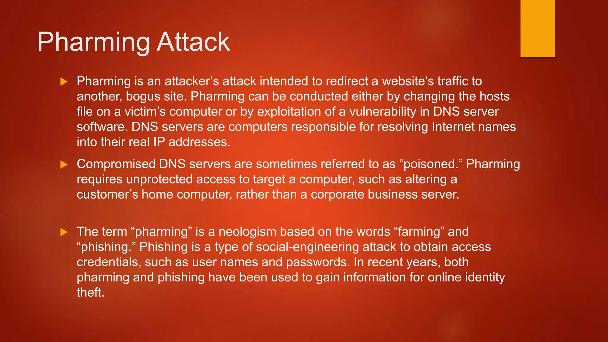 Pharming Attack
 Pharming is an attacker’s attack intended to redirect a website’s traffic to
another, bogus site. Pharming can be conducted either by changing the hosts
file on a victim’s computer or by exploitation of a vulnerability in DNS server
software. DNS servers are computers responsible for resolving Internet names
into their real IP addresses.
 Compromised DNS servers are sometimes referred to as “poisoned.” Pharming
requires unprotected access to target a computer, such as altering a
customer’s home computer, rather than a corporate business server.
 The term “pharming” is a neologism based on the words “farming” and
“phishing.” Phishing is a type of social-engineering attack to obtain access
credentials, such as user names and passwords. In recent years, both
pharming and phishing have been used to gain information for online identity
theft.
 