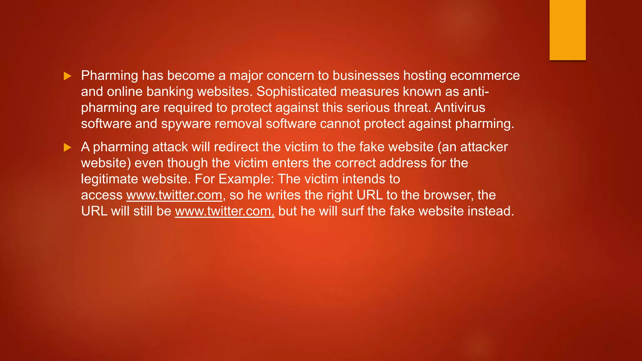  Pharming has become a major concern to businesses hosting ecommerce
and online banking websites. Sophisticated measures known as anti-
pharming are required to protect against this serious threat. Antivirus
software and spyware removal software cannot protect against pharming.
 A pharming attack will redirect the victim to the fake website (an attacker
website) even though the victim enters the correct address for the
legitimate website. For Example: The victim intends to
access www.twitter.com, so he writes the right URL to the browser, the
URL will still be www.twitter.com, but he will surf the fake website instead.
 