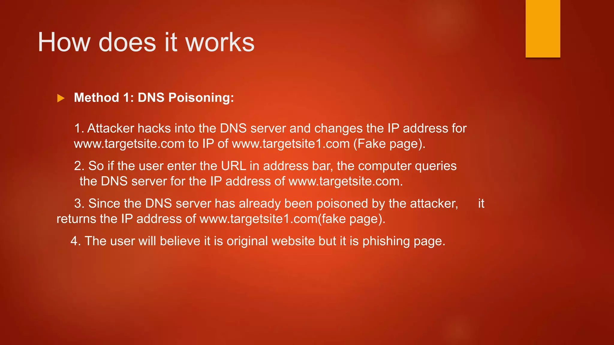 How does it works
 Method 1: DNS Poisoning:
1. Attacker hacks into the DNS server and changes the IP address for
www.targetsite.com to IP of www.targetsite1.com (Fake page).
2. So if the user enter the URL in address bar, the computer queries
the DNS server for the IP address of www.targetsite.com.
3. Since the DNS server has already been poisoned by the attacker, it
returns the IP address of www.targetsite1.com(fake page).
4. The user will believe it is original website but it is phishing page.
 