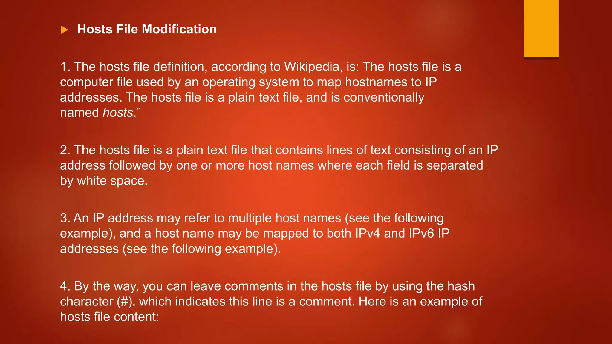  Hosts File Modification
1. The hosts file definition, according to Wikipedia, is: The hosts file is a
computer file used by an operating system to map hostnames to IP
addresses. The hosts file is a plain text file, and is conventionally
named hosts.”
2. The hosts file is a plain text file that contains lines of text consisting of an IP
address followed by one or more host names where each field is separated
by white space.
3. An IP address may refer to multiple host names (see the following
example), and a host name may be mapped to both IPv4 and IPv6 IP
addresses (see the following example).
4. By the way, you can leave comments in the hosts file by using the hash
character (#), which indicates this line is a comment. Here is an example of
hosts file content:
 