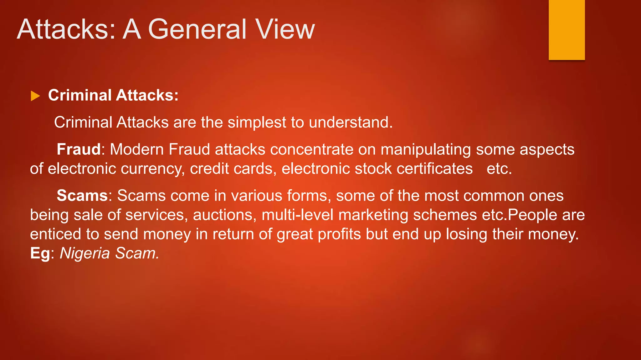 Attacks: A General View
 Criminal Attacks:
Criminal Attacks are the simplest to understand.
Fraud: Modern Fraud attacks concentrate on manipulating some aspects
of electronic currency, credit cards, electronic stock certificates etc.
Scams: Scams come in various forms, some of the most common ones
being sale of services, auctions, multi-level marketing schemes etc.People are
enticed to send money in return of great profits but end up losing their money.
Eg: Nigeria Scam.
 