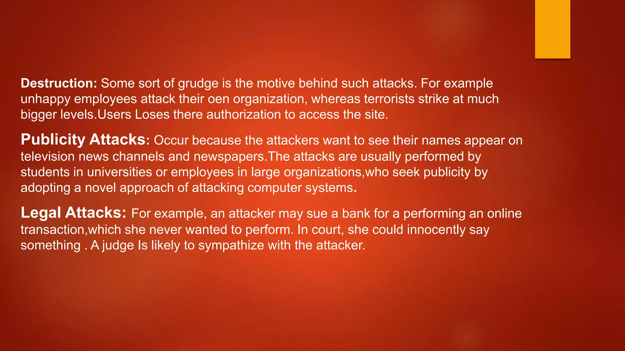 Destruction: Some sort of grudge is the motive behind such attacks. For example
unhappy employees attack their oen organization, whereas terrorists strike at much
bigger levels.Users Loses there authorization to access the site.
Publicity Attacks: Occur because the attackers want to see their names appear on
television news channels and newspapers.The attacks are usually performed by
students in universities or employees in large organizations,who seek publicity by
adopting a novel approach of attacking computer systems.
Legal Attacks: For example, an attacker may sue a bank for a performing an online
transaction,which she never wanted to perform. In court, she could innocently say
something . A judge Is likely to sympathize with the attacker.
 