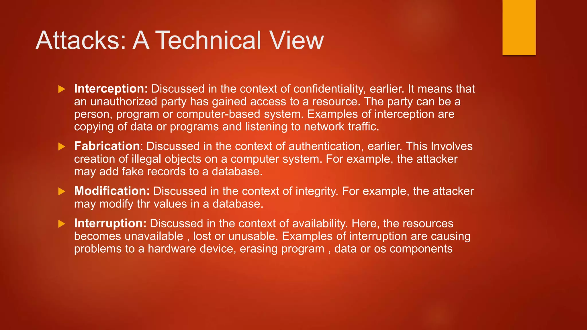 Attacks: A Technical View
 Interception: Discussed in the context of confidentiality, earlier. It means that
an unauthorized party has gained access to a resource. The party can be a
person, program or computer-based system. Examples of interception are
copying of data or programs and listening to network traffic.
 Fabrication: Discussed in the context of authentication, earlier. This lnvolves
creation of illegal objects on a computer system. For example, the attacker
may add fake records to a database.
 Modification: Discussed in the context of integrity. For example, the attacker
may modify thr values in a database.
 Interruption: Discussed in the context of availability. Here, the resources
becomes unavailable , lost or unusable. Examples of interruption are causing
problems to a hardware device, erasing program , data or os components
 