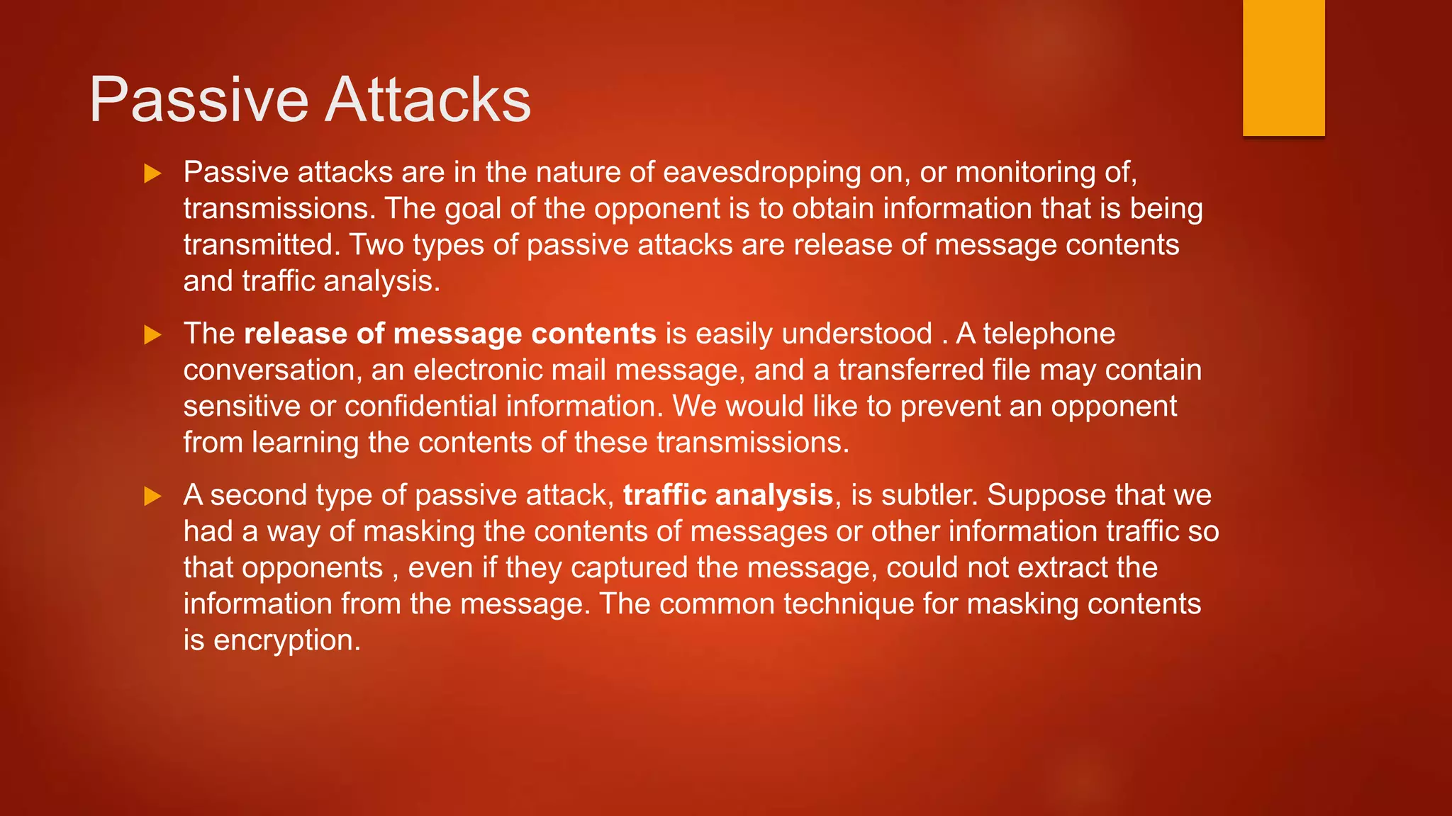 Passive Attacks
 Passive attacks are in the nature of eavesdropping on, or monitoring of,
transmissions. The goal of the opponent is to obtain information that is being
transmitted. Two types of passive attacks are release of message contents
and traffic analysis.
 The release of message contents is easily understood . A telephone
conversation, an electronic mail message, and a transferred file may contain
sensitive or confidential information. We would like to prevent an opponent
from learning the contents of these transmissions.
 A second type of passive attack, traffic analysis, is subtler. Suppose that we
had a way of masking the contents of messages or other information traffic so
that opponents , even if they captured the message, could not extract the
information from the message. The common technique for masking contents
is encryption.
 