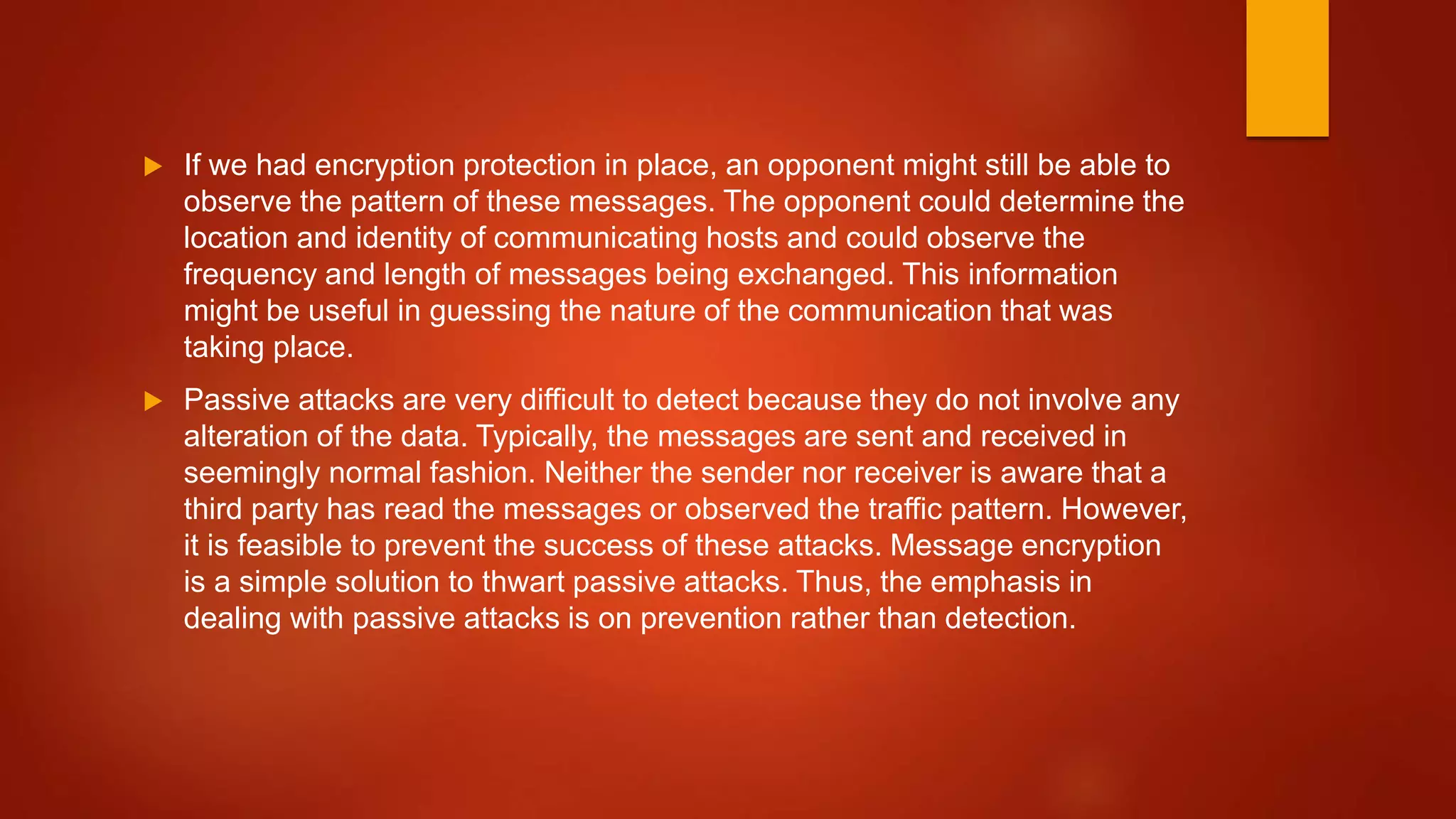  If we had encryption protection in place, an opponent might still be able to
observe the pattern of these messages. The opponent could determine the
location and identity of communicating hosts and could observe the
frequency and length of messages being exchanged. This information
might be useful in guessing the nature of the communication that was
taking place.
 Passive attacks are very difficult to detect because they do not involve any
alteration of the data. Typically, the messages are sent and received in
seemingly normal fashion. Neither the sender nor receiver is aware that a
third party has read the messages or observed the traffic pattern. However,
it is feasible to prevent the success of these attacks. Message encryption
is a simple solution to thwart passive attacks. Thus, the emphasis in
dealing with passive attacks is on prevention rather than detection.
 