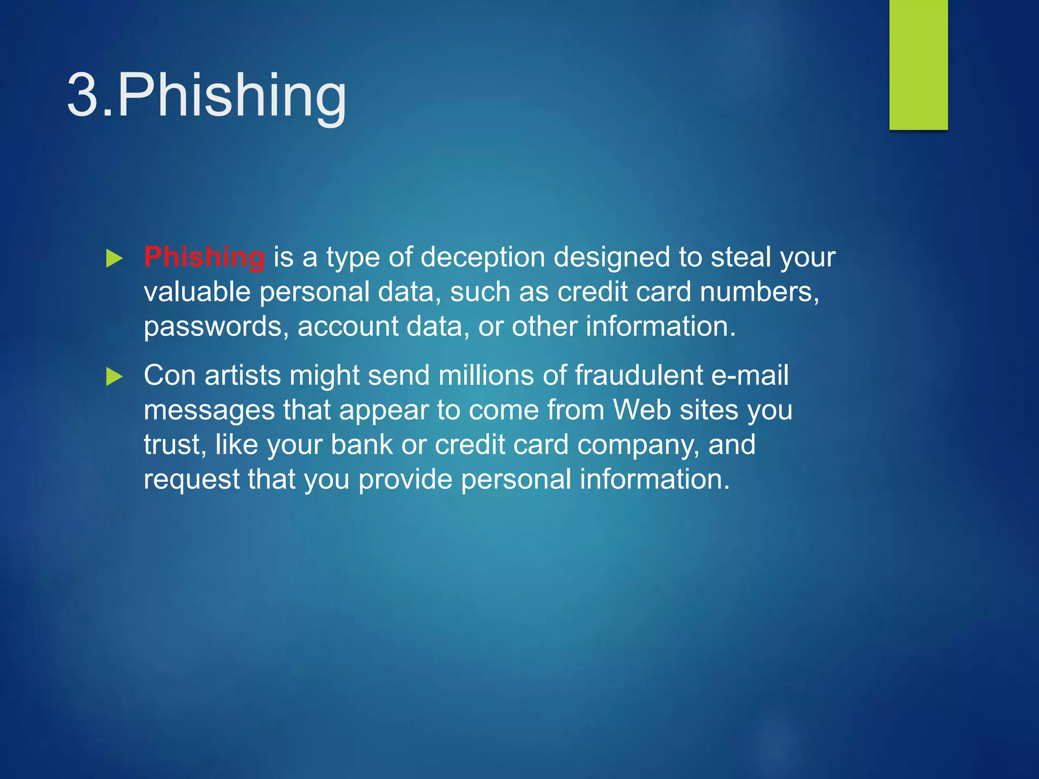 3.Phishing
 Phishing is a type of deception designed to steal your
valuable personal data, such as credit card numbers,
passwords, account data, or other information.
 Con artists might send millions of fraudulent e-mail
messages that appear to come from Web sites you
trust, like your bank or credit card company, and
request that you provide personal information.
 