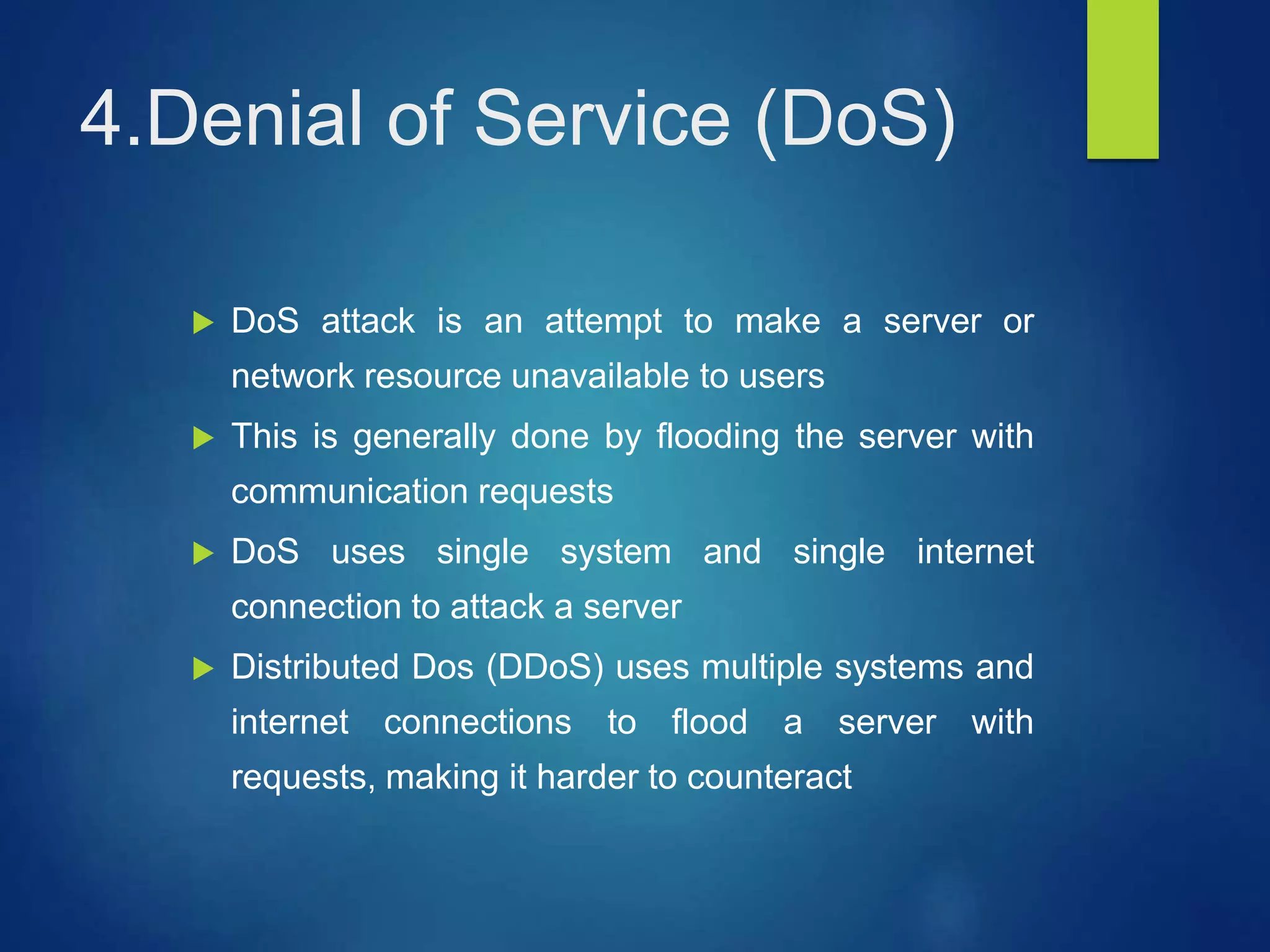 4.Denial of Service (DoS)
 DoS attack is an attempt to make a server or
network resource unavailable to users
 This is generally done by flooding the server with
communication requests
 DoS uses single system and single internet
connection to attack a server
 Distributed Dos (DDoS) uses multiple systems and
internet connections to flood a server with
requests, making it harder to counteract
 