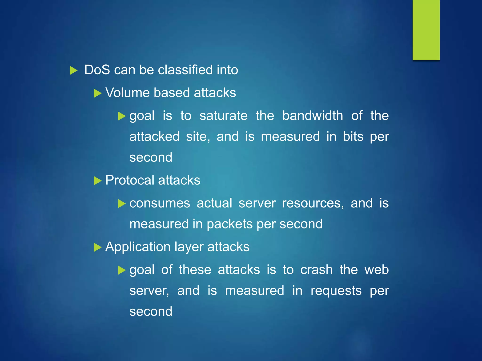  DoS can be classified into
 Volume based attacks
 goal is to saturate the bandwidth of the
attacked site, and is measured in bits per
second
 Protocal attacks
 consumes actual server resources, and is
measured in packets per second
 Application layer attacks
 goal of these attacks is to crash the web
server, and is measured in requests per
second
 