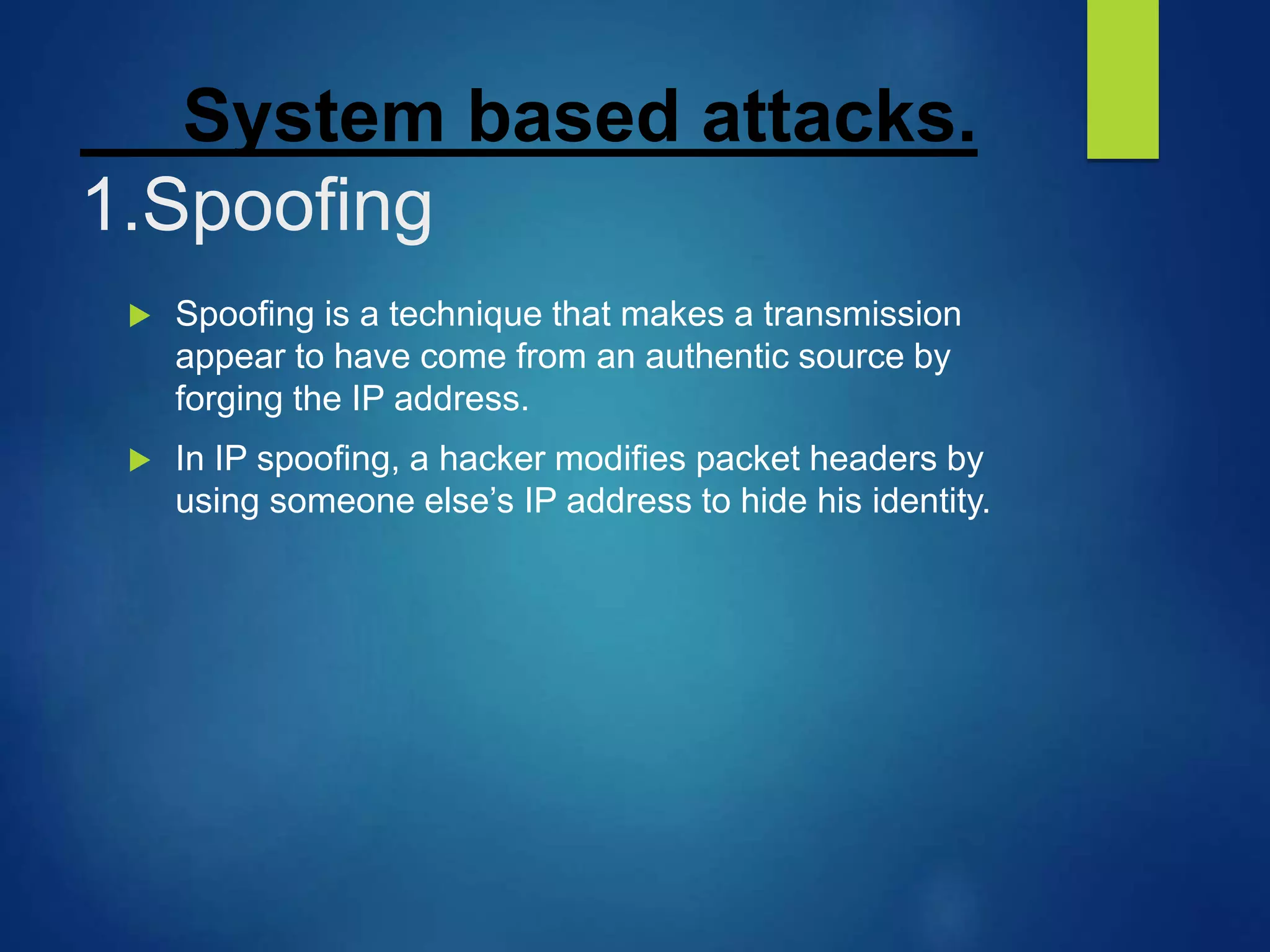 System based attacks.
1.Spoofing
 Spoofing is a technique that makes a transmission
appear to have come from an authentic source by
forging the IP address.
 In IP spoofing, a hacker modifies packet headers by
using someone else’s IP address to hide his identity.
 