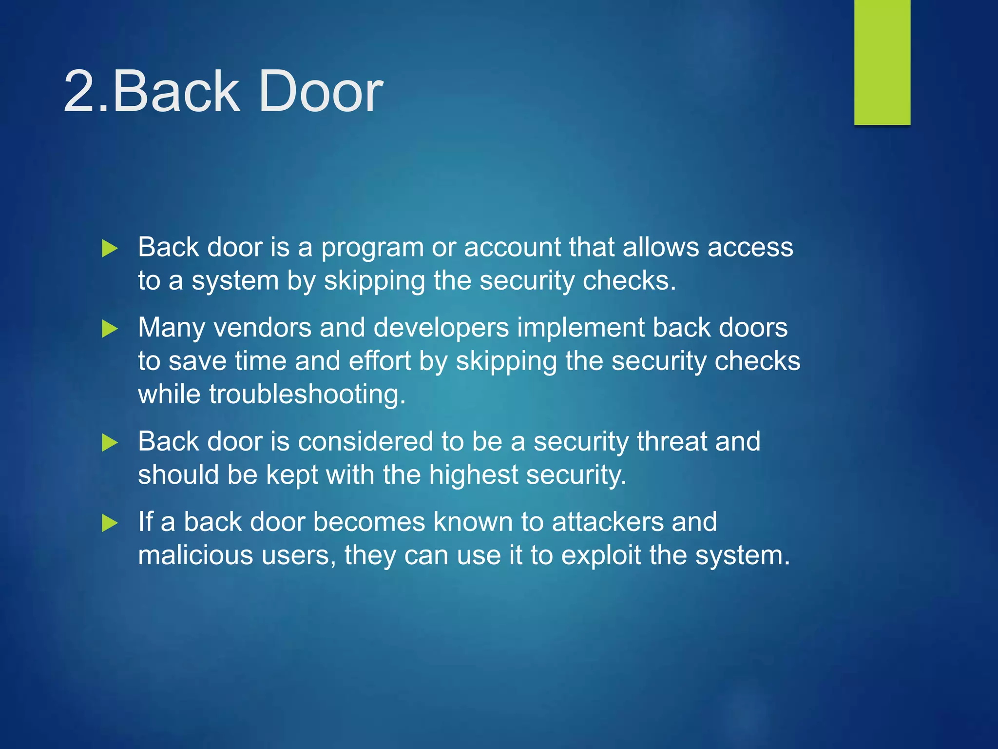 2.Back Door
 Back door is a program or account that allows access
to a system by skipping the security checks.
 Many vendors and developers implement back doors
to save time and effort by skipping the security checks
while troubleshooting.
 Back door is considered to be a security threat and
should be kept with the highest security.
 If a back door becomes known to attackers and
malicious users, they can use it to exploit the system.
 