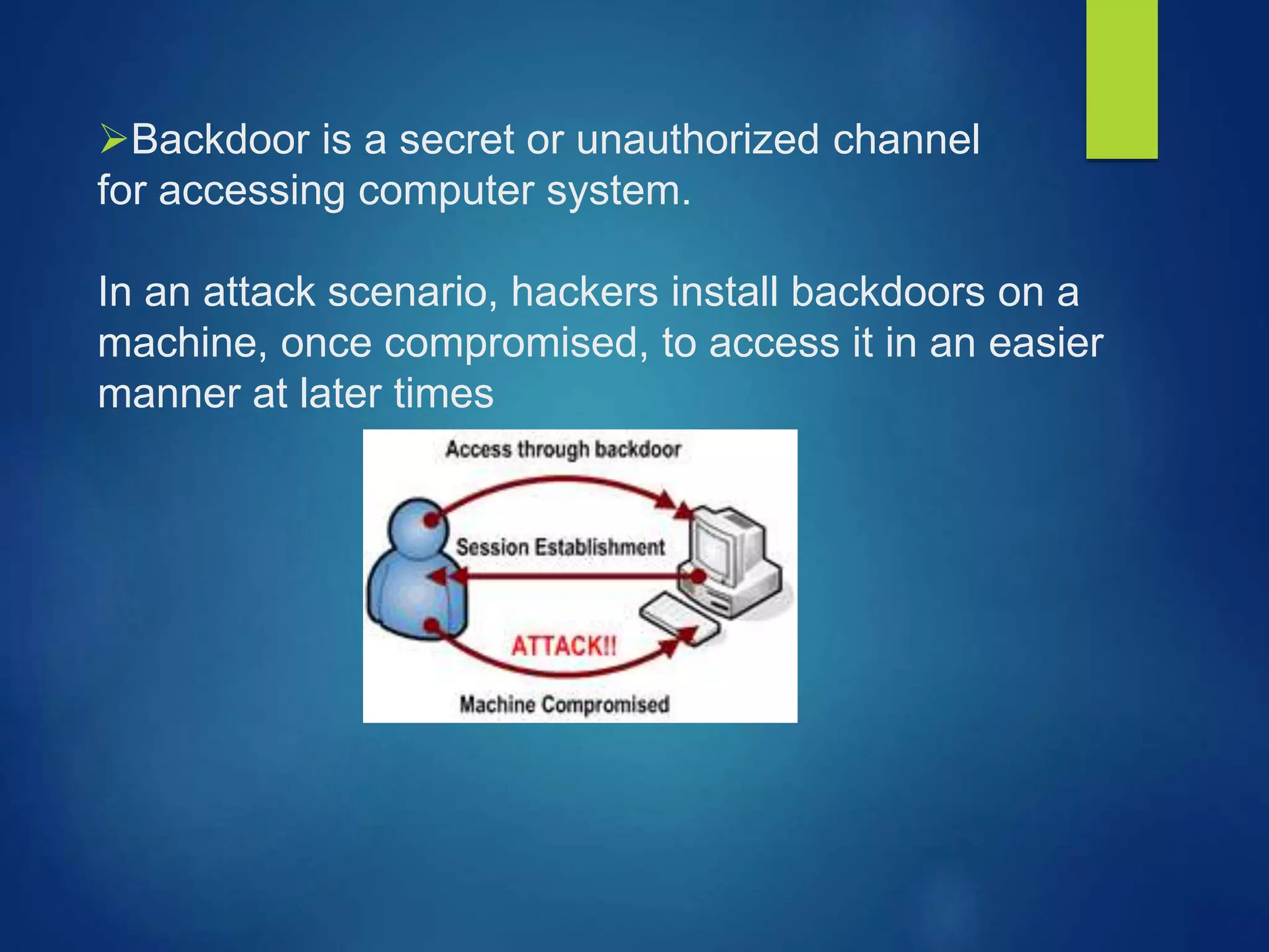 Backdoor is a secret or unauthorized channel
for accessing computer system.
In an attack scenario, hackers install backdoors on a
machine, once compromised, to access it in an easier
manner at later times
 