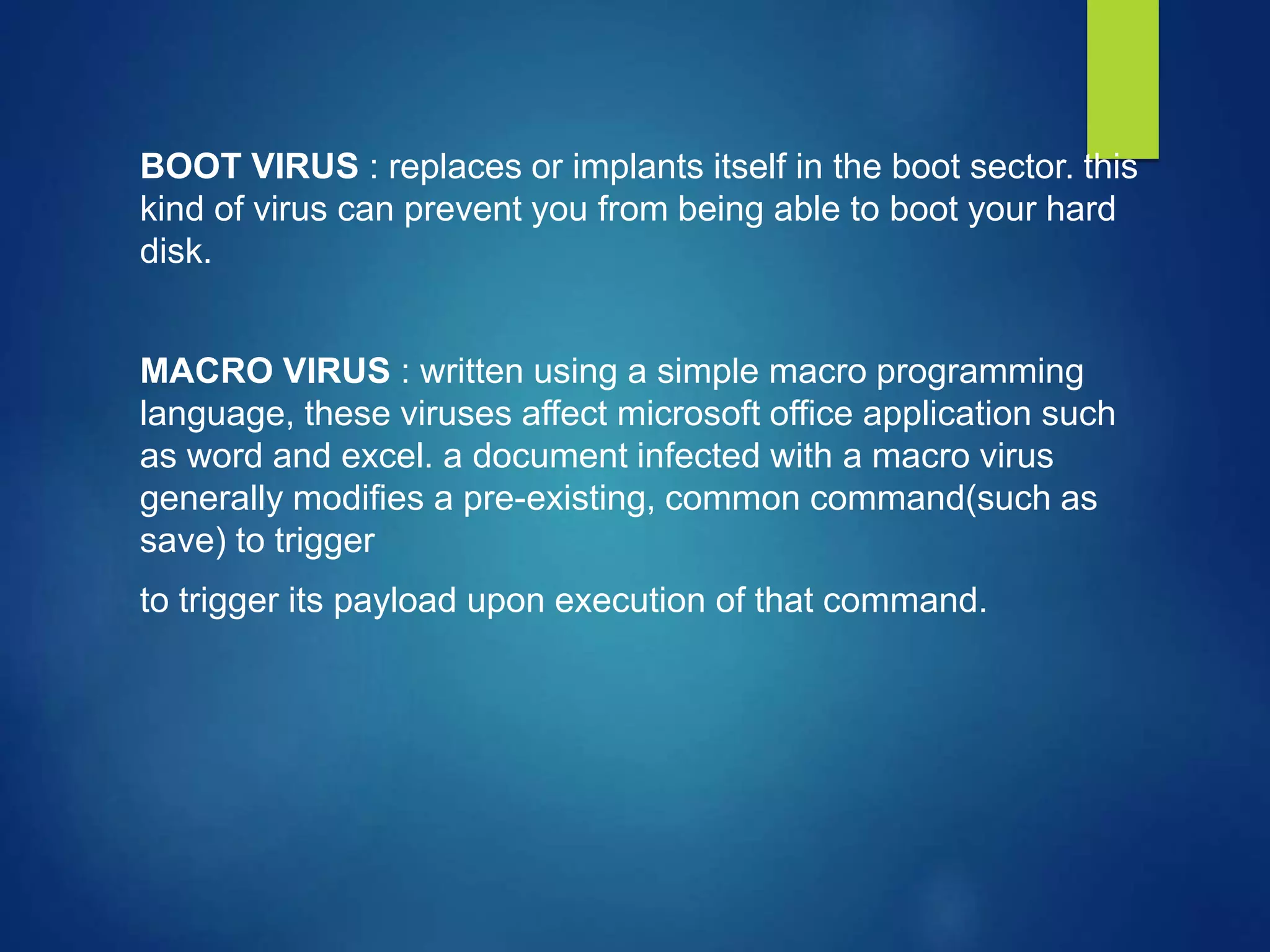 BOOT VIRUS : replaces or implants itself in the boot sector. this
kind of virus can prevent you from being able to boot your hard
disk.
MACRO VIRUS : written using a simple macro programming
language, these viruses affect microsoft office application such
as word and excel. a document infected with a macro virus
generally modifies a pre-existing, common command(such as
save) to trigger
to trigger its payload upon execution of that command.
 