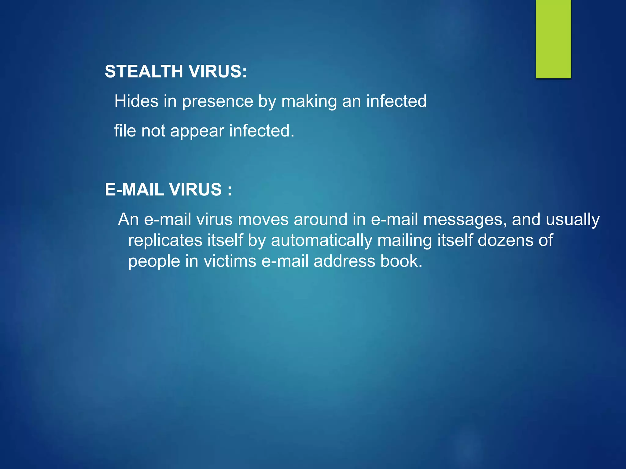 STEALTH VIRUS:
Hides in presence by making an infected
file not appear infected.
E-MAIL VIRUS :
An e-mail virus moves around in e-mail messages, and usually
replicates itself by automatically mailing itself dozens of
people in victims e-mail address book.
 
