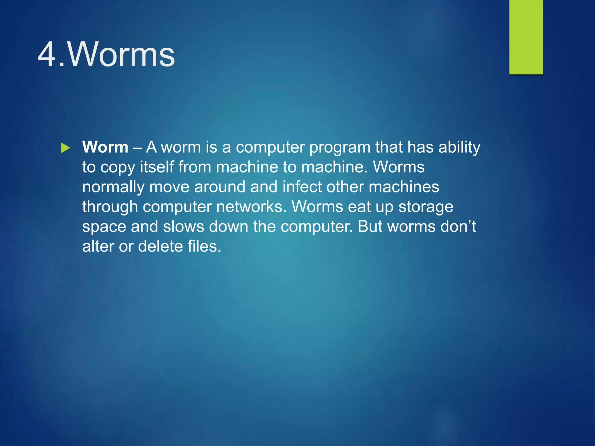 4.Worms
 Worm – A worm is a computer program that has ability
to copy itself from machine to machine. Worms
normally move around and infect other machines
through computer networks. Worms eat up storage
space and slows down the computer. But worms don’t
alter or delete files.
 