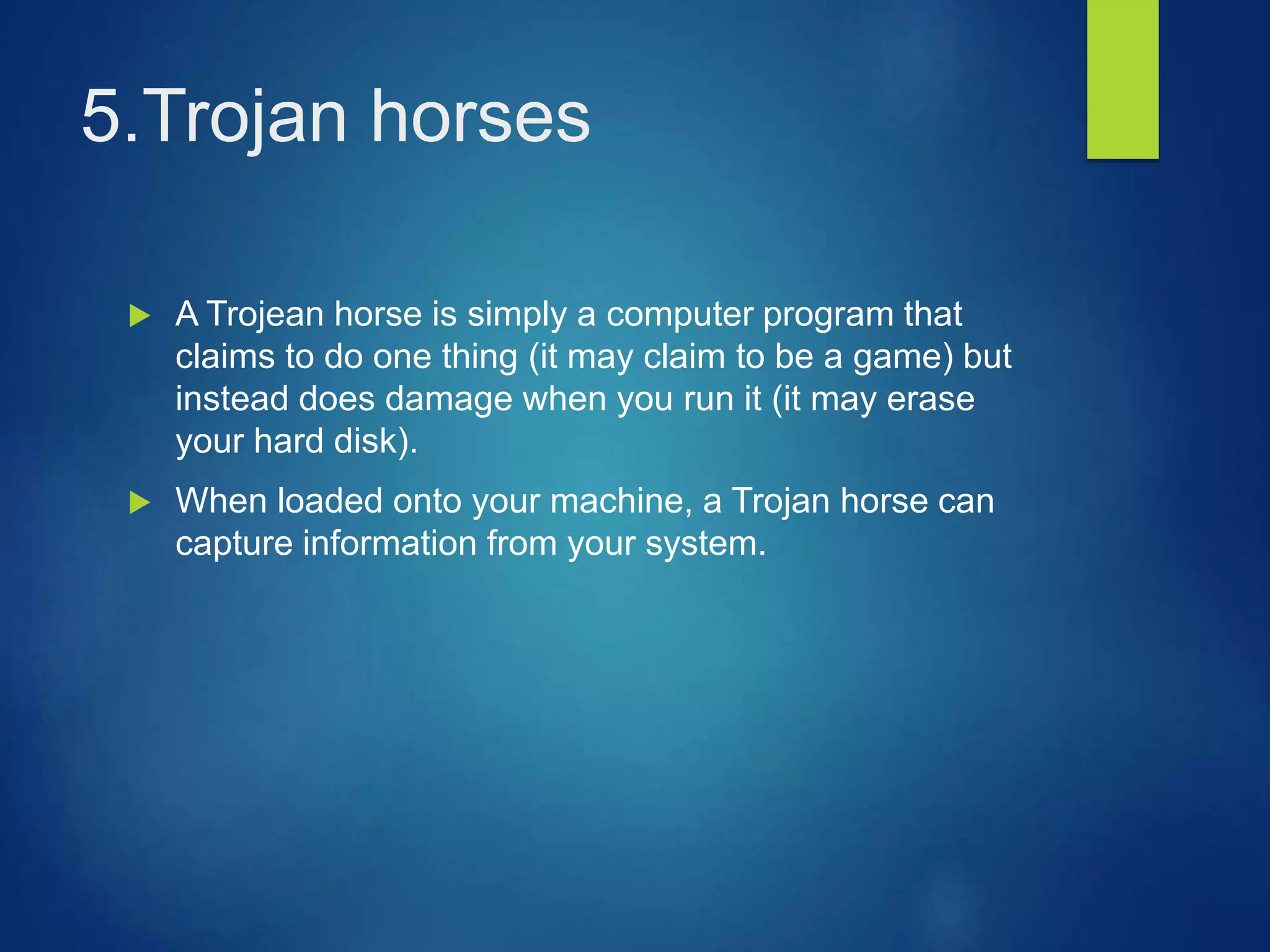 5.Trojan horses
 A Trojean horse is simply a computer program that
claims to do one thing (it may claim to be a game) but
instead does damage when you run it (it may erase
your hard disk).
 When loaded onto your machine, a Trojan horse can
capture information from your system.
 
