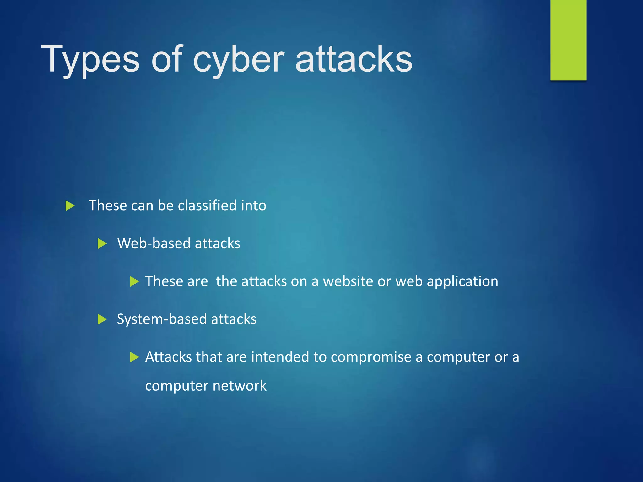 Types of cyber attacks
 These can be classified into
 Web-based attacks
 These are the attacks on a website or web application
 System-based attacks
 Attacks that are intended to compromise a computer or a
computer network
 