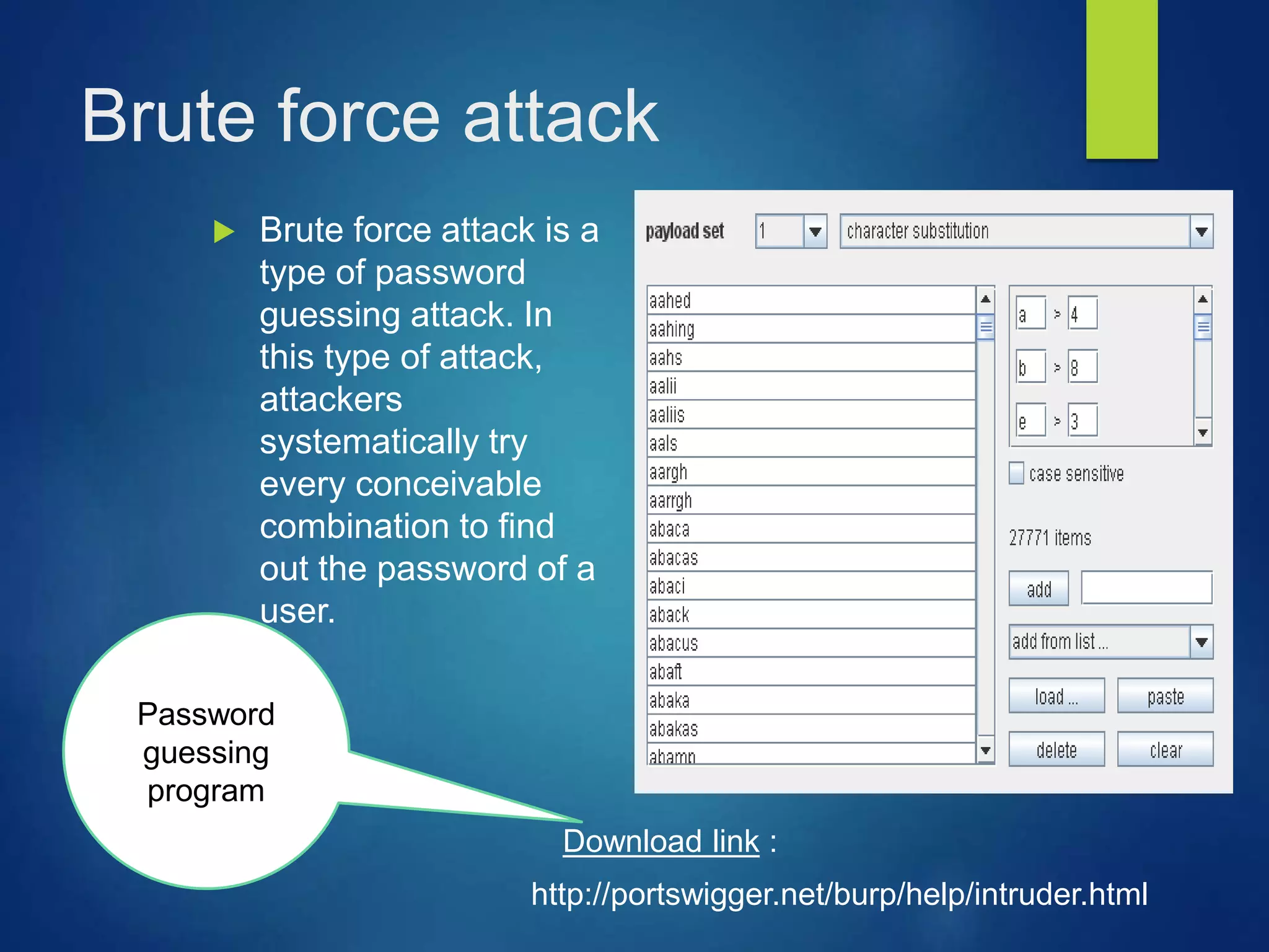 Brute force attack
 Brute force attack is a
type of password
guessing attack. In
this type of attack,
attackers
systematically try
every conceivable
combination to find
out the password of a
user.
Password
guessing
program
http://portswigger.net/burp/help/intruder.html
Download link :
 
