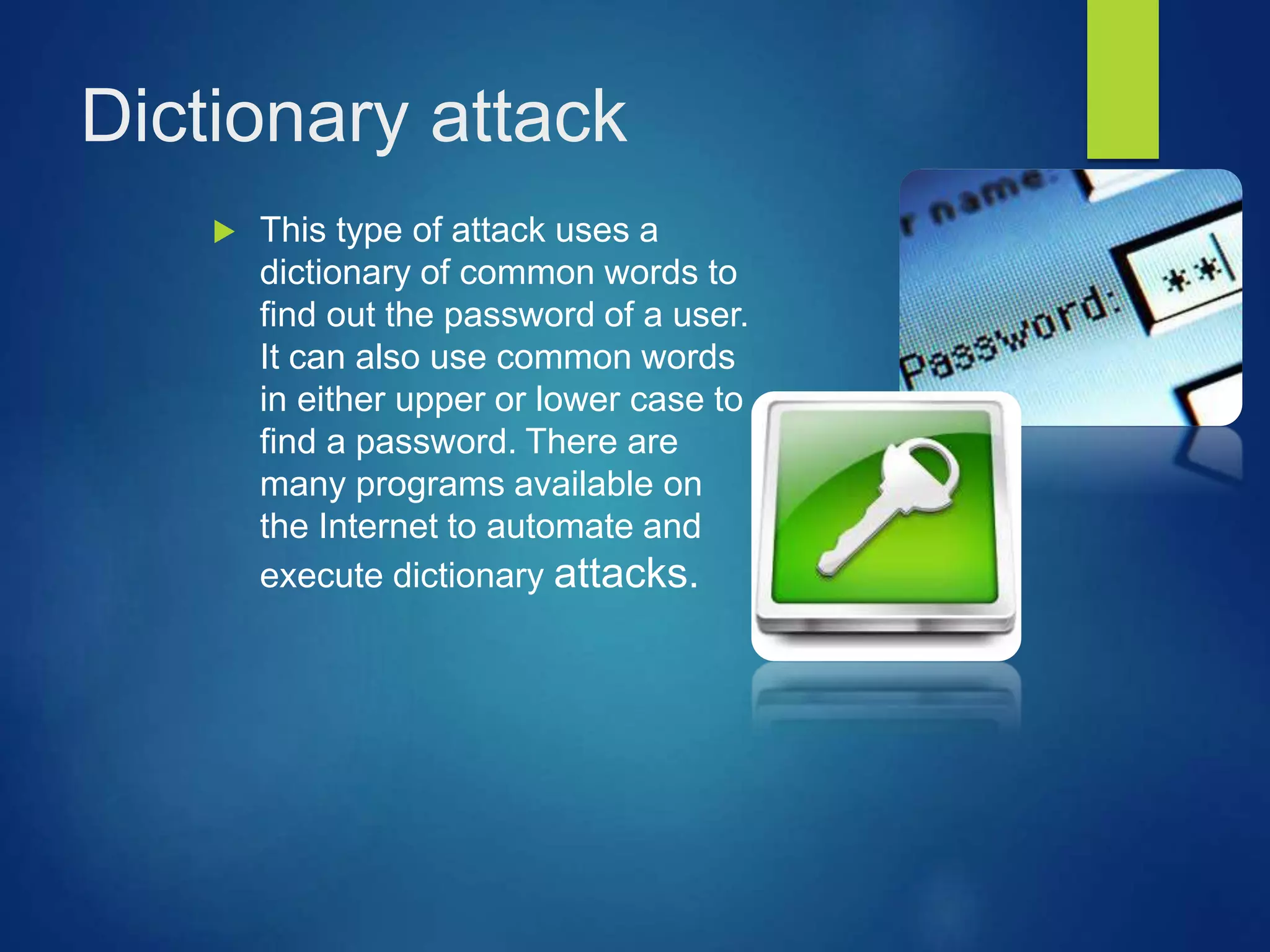 Dictionary attack
 This type of attack uses a
dictionary of common words to
find out the password of a user.
It can also use common words
in either upper or lower case to
find a password. There are
many programs available on
the Internet to automate and
execute dictionary attacks.
 
