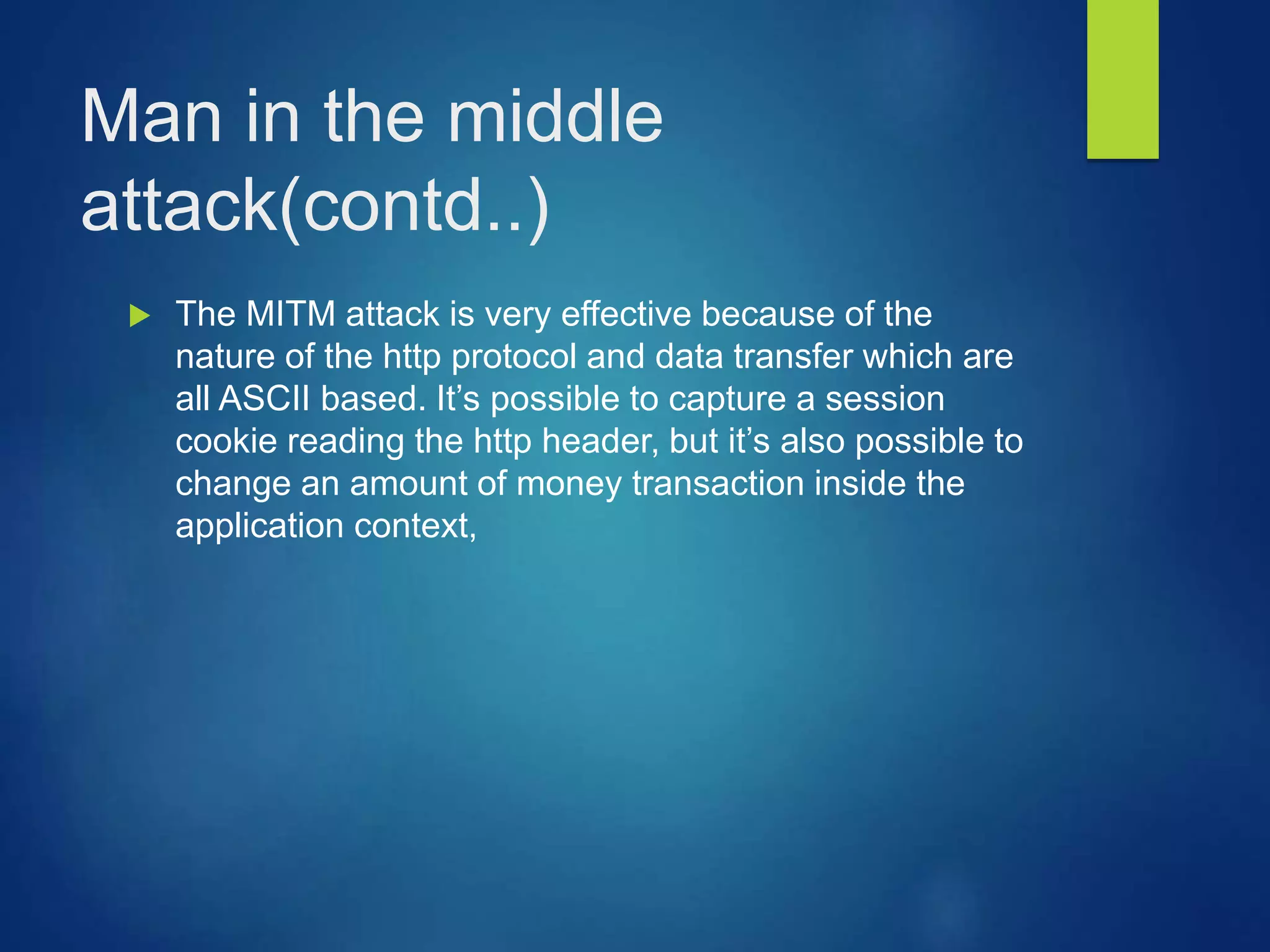 Man in the middle
attack(contd..)
 The MITM attack is very effective because of the
nature of the http protocol and data transfer which are
all ASCII based. It’s possible to capture a session
cookie reading the http header, but it’s also possible to
change an amount of money transaction inside the
application context,
 
