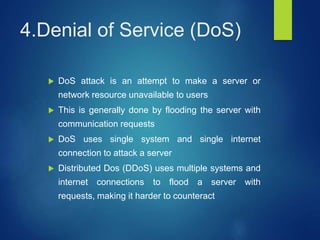 4.Denial of Service (DoS)
 DoS attack is an attempt to make a server or
network resource unavailable to users
 This is generally done by flooding the server with
communication requests
 DoS uses single system and single internet
connection to attack a server
 Distributed Dos (DDoS) uses multiple systems and
internet connections to flood a server with
requests, making it harder to counteract
 