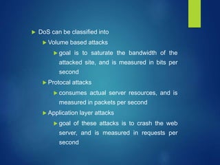  DoS can be classified into
 Volume based attacks
 goal is to saturate the bandwidth of the
attacked site, and is measured in bits per
second
 Protocal attacks
 consumes actual server resources, and is
measured in packets per second
 Application layer attacks
 goal of these attacks is to crash the web
server, and is measured in requests per
second
 