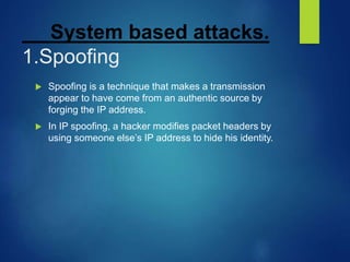 System based attacks.
1.Spoofing
 Spoofing is a technique that makes a transmission
appear to have come from an authentic source by
forging the IP address.
 In IP spoofing, a hacker modifies packet headers by
using someone else’s IP address to hide his identity.
 