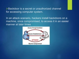 Backdoor is a secret or unauthorized channel
for accessing computer system.
In an attack scenario, hackers install backdoors on a
machine, once compromised, to access it in an easier
manner at later times
 