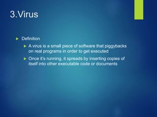 3.Virus
 Definition
 A virus is a small piece of software that piggybacks
on real programs in order to get executed
 Once it’s running, it spreads by inserting copies of
itself into other executable code or documents
 