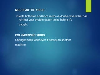 MULTIPARTITE VIRUS :
Infects both files and boot sector--a double wham that can
reinfect your system dozen times before it's
caught.
POLYMORPHIC VIRUS :
Changes code whenever it passes to another
machine
 