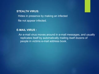 STEALTH VIRUS:
Hides in presence by making an infected
file not appear infected.
E-MAIL VIRUS :
An e-mail virus moves around in e-mail messages, and usually
replicates itself by automatically mailing itself dozens of
people in victims e-mail address book.
 