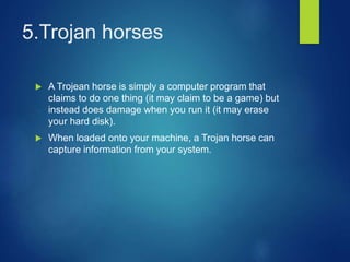 5.Trojan horses
 A Trojean horse is simply a computer program that
claims to do one thing (it may claim to be a game) but
instead does damage when you run it (it may erase
your hard disk).
 When loaded onto your machine, a Trojan horse can
capture information from your system.
 