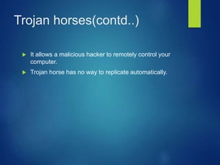 Trojan horses(contd..)
 It allows a malicious hacker to remotely control your
computer.
 Trojan horse has no way to replicate automatically.
 