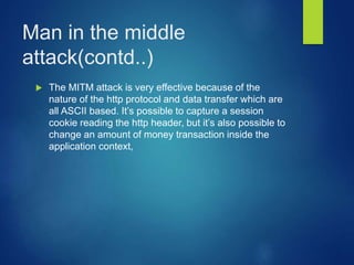 Man in the middle
attack(contd..)
 The MITM attack is very effective because of the
nature of the http protocol and data transfer which are
all ASCII based. It’s possible to capture a session
cookie reading the http header, but it’s also possible to
change an amount of money transaction inside the
application context,
 