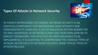 Types Of Attacks in Network Security
IN TODAY'S INTERCONNECTED WORLD, NETWORK SECURITY IS AN
ESSENTIAL COMPONENT FOR MAINTAINING DATA INTEGRITY AND
CONFIDENTIALITY. HOWEVER, A LOT OF MALICIOUS ACTORS ALWAYS TRY
TO TAKE ADVANTAGE OF NETWORK FLAWS FOR THEIR OWN GAIN OR TO
DISRUPT OPERATIONS. FOR EFFECTIVE SECURITY MEASURES TO BE
IMPLEMENTED, IT IS ESSENTIAL TO COMPREHEND THE VARIOUS TYPES OF
ATTACKS. IN THE FIELD OF NETWORK SECURITY, SOME TYPICAL TYPES OF
ATTACKS INCLUDE:
 